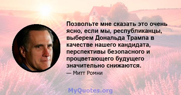 Позвольте мне сказать это очень ясно, если мы, республиканцы, выберем Дональда Трампа в качестве нашего кандидата, перспективы безопасного и процветающего будущего значительно снижаются.