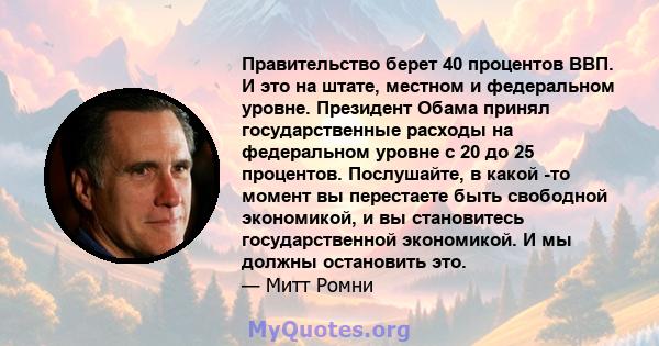 Правительство берет 40 процентов ВВП. И это на штате, местном и федеральном уровне. Президент Обама принял государственные расходы на федеральном уровне с 20 до 25 процентов. Послушайте, в какой -то момент вы перестаете 