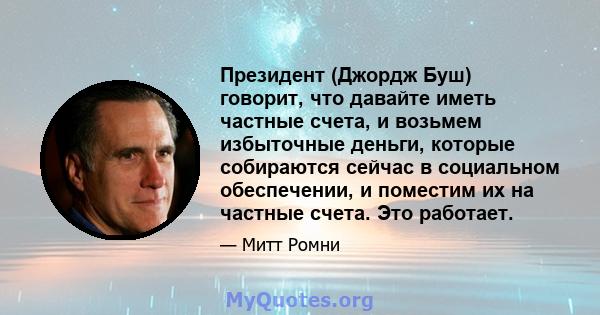 Президент (Джордж Буш) говорит, что давайте иметь частные счета, и возьмем избыточные деньги, которые собираются сейчас в социальном обеспечении, и поместим их на частные счета. Это работает.