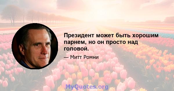 Президент может быть хорошим парнем, но он просто над головой.