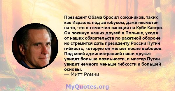 Президент Обама бросил союзников, таких как Израиль под автобусом, даже несмотря на то, что он смягчил санкции на Кубе Кастро. Он покинул наших друзей в Польше, уходя от наших обязательств по ракетной обороне, но