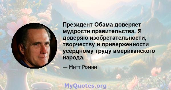 Президент Обама доверяет мудрости правительства. Я доверяю изобретательности, творчеству и приверженности усердному труду американского народа.