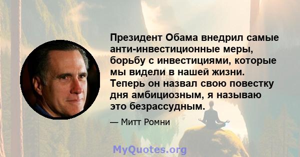 Президент Обама внедрил самые анти-инвестиционные меры, борьбу с инвестициями, которые мы видели в нашей жизни. Теперь он назвал свою повестку дня амбициозным, я называю это безрассудным.