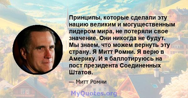 Принципы, которые сделали эту нацию великим и могущественным лидером мира, не потеряли свое значение. Они никогда не будут. Мы знаем, что можем вернуть эту страну. Я Митт Ромни. Я верю в Америку. И я баллотируюсь на