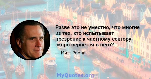 Разве это не уместно, что многие из тех, кто испытывает презрение к частному сектору, скоро вернется в него?