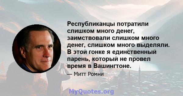 Республиканцы потратили слишком много денег, заимствовали слишком много денег, слишком много выделяли. В этой гонке я единственный парень, который не провел время в Вашингтоне.