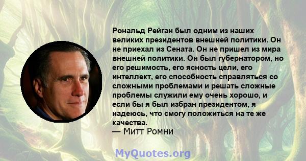 Рональд Рейган был одним из наших великих президентов внешней политики. Он не приехал из Сената. Он не пришел из мира внешней политики. Он был губернатором, но его решимость, его ясность цели, его интеллект, его