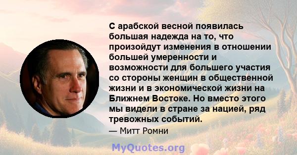 С арабской весной появилась большая надежда на то, что произойдут изменения в отношении большей умеренности и возможности для большего участия со стороны женщин в общественной жизни и в экономической жизни на Ближнем