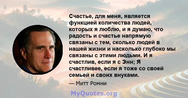 Счастье, для меня, является функцией количества людей, которых я люблю, и я думаю, что радость и счастье напрямую связаны с тем, сколько людей в нашей жизни и насколько глубоко мы связаны с этими людьми. И я счастлив,