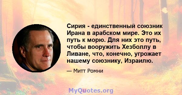 Сирия - единственный союзник Ирана в арабском мире. Это их путь к морю. Для них это путь, чтобы вооружить Хезболлу в Ливане, что, конечно, угрожает нашему союзнику, Израилю.