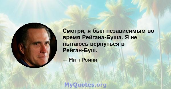 Смотри, я был независимым во время Рейгана-Буша. Я не пытаюсь вернуться в Рейган-Буш.