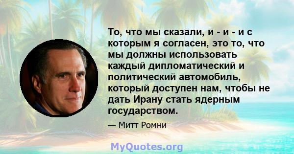 То, что мы сказали, и - и - и с которым я согласен, это то, что мы должны использовать каждый дипломатический и политический автомобиль, который доступен нам, чтобы не дать Ирану стать ядерным государством.