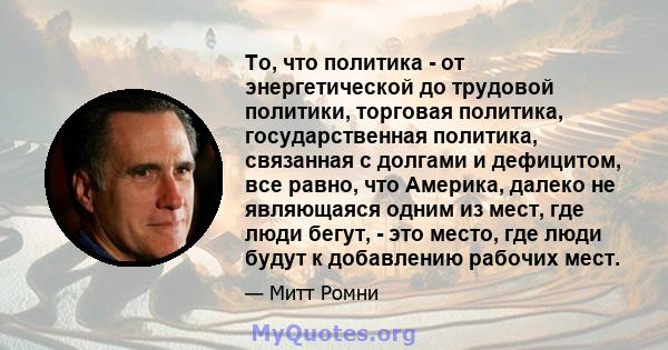 То, что политика - от энергетической до трудовой политики, торговая политика, государственная политика, связанная с долгами и дефицитом, все равно, что Америка, далеко не являющаяся одним из мест, где люди бегут, - это