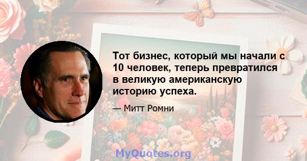 Тот бизнес, который мы начали с 10 человек, теперь превратился в великую американскую историю успеха.