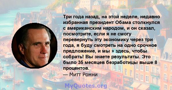 Три года назад, на этой неделе, недавно избранная президент Обама столкнулся с американским народом, и он сказал, посмотрите, если я не смогу перевернуть эту экономику через три года, я буду смотреть на одно срочное