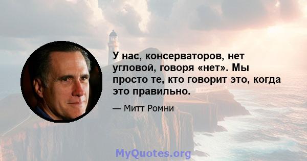 У нас, консерваторов, нет угловой, говоря «нет». Мы просто те, кто говорит это, когда это правильно.