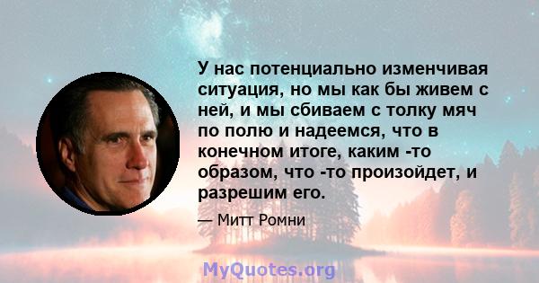 У нас потенциально изменчивая ситуация, но мы как бы живем с ней, и мы сбиваем с толку мяч по полю и надеемся, что в конечном итоге, каким -то образом, что -то произойдет, и разрешим его.