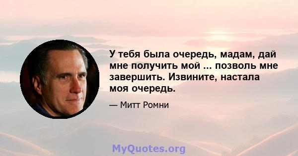 У тебя была очередь, мадам, дай мне получить мой ... позволь мне завершить. Извините, настала моя очередь.