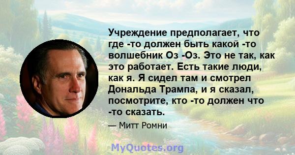 Учреждение предполагает, что где -то должен быть какой -то волшебник Оз -Оз. Это не так, как это работает. Есть такие люди, как я. Я сидел там и смотрел Дональда Трампа, и я сказал, посмотрите, кто -то должен что -то