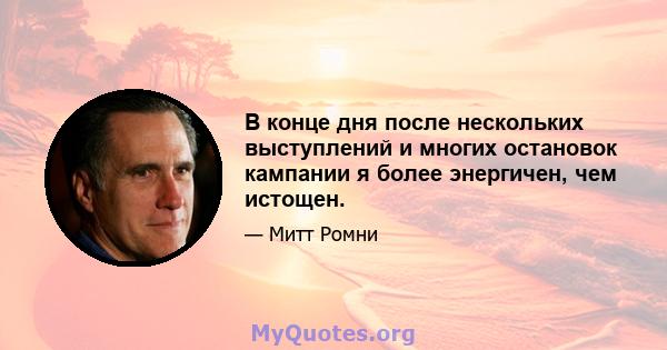 В конце дня после нескольких выступлений и многих остановок кампании я более энергичен, чем истощен.