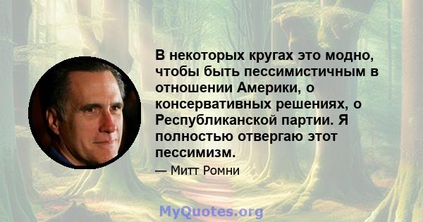 В некоторых кругах это модно, чтобы быть пессимистичным в отношении Америки, о консервативных решениях, о Республиканской партии. Я полностью отвергаю этот пессимизм.