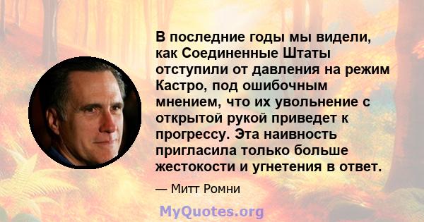 В последние годы мы видели, как Соединенные Штаты отступили от давления на режим Кастро, под ошибочным мнением, что их увольнение с открытой рукой приведет к прогрессу. Эта наивность пригласила только больше жестокости