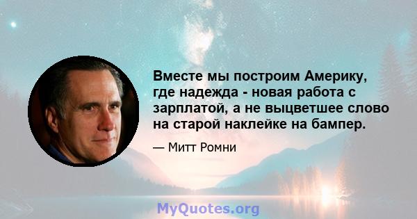 Вместе мы построим Америку, где надежда - новая работа с зарплатой, а не выцветшее слово на старой наклейке на бампер.