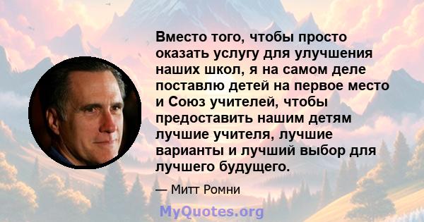 Вместо того, чтобы просто оказать услугу для улучшения наших школ, я на самом деле поставлю детей на первое место и Союз учителей, чтобы предоставить нашим детям лучшие учителя, лучшие варианты и лучший выбор для