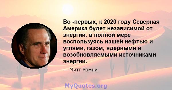 Во -первых, к 2020 году Северная Америка будет независимой от энергии, в полной мере воспользуясь нашей нефтью и углями, газом, ядерными и возобновляемыми источниками энергии.