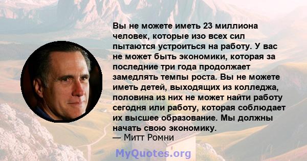 Вы не можете иметь 23 миллиона человек, которые изо всех сил пытаются устроиться на работу. У вас не может быть экономики, которая за последние три года продолжает замедлять темпы роста. Вы не можете иметь детей,