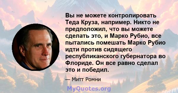 Вы не можете контролировать Теда Круза, например. Никто не предположил, что вы можете сделать это, и Марко Рубио, все пытались помешать Марко Рубио идти против сидящего республиканского губернатора во Флориде. Он все