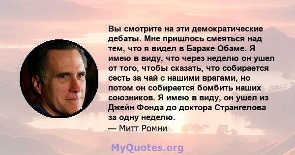 Вы смотрите на эти демократические дебаты. Мне пришлось смеяться над тем, что я видел в Бараке Обаме. Я имею в виду, что через неделю он ушел от того, чтобы сказать, что собирается сесть за чай с нашими врагами, но