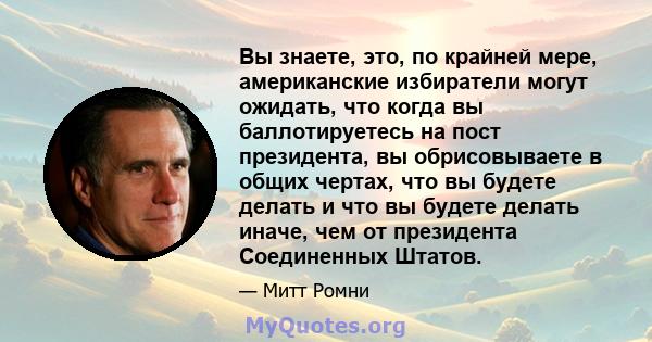 Вы знаете, это, по крайней мере, американские избиратели могут ожидать, что когда вы баллотируетесь на пост президента, вы обрисовываете в общих чертах, что вы будете делать и что вы будете делать иначе, чем от