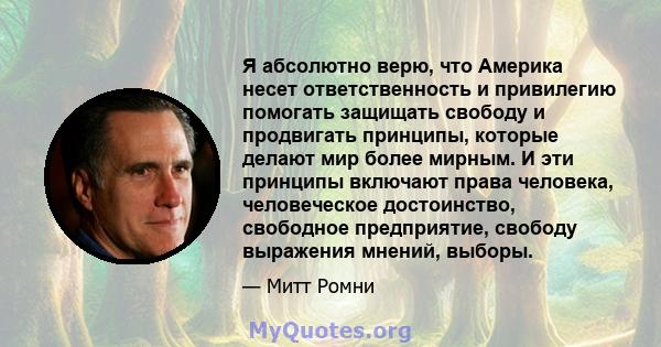 Я абсолютно верю, что Америка несет ответственность и привилегию помогать защищать свободу и продвигать принципы, которые делают мир более мирным. И эти принципы включают права человека, человеческое достоинство,