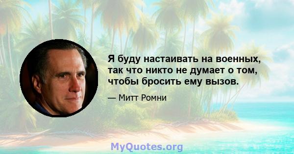 Я буду настаивать на военных, так что никто не думает о том, чтобы бросить ему вызов.