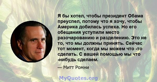 Я бы хотел, чтобы президент Обама преуспел, потому что я хочу, чтобы Америка добилась успеха. Но его обещания уступили место разочарованию и разделению. Это не то, что мы должны принять. Сейчас тот момент, когда мы