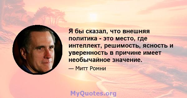 Я бы сказал, что внешняя политика - это место, где интеллект, решимость, ясность и уверенность в причине имеет необычайное значение.