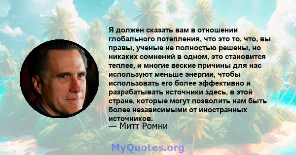 Я должен сказать вам в отношении глобального потепления, что это то, что, вы правы, ученые не полностью решены, но никаких сомнений в одном, это становится теплее, и многие веские причины для нас используют меньше