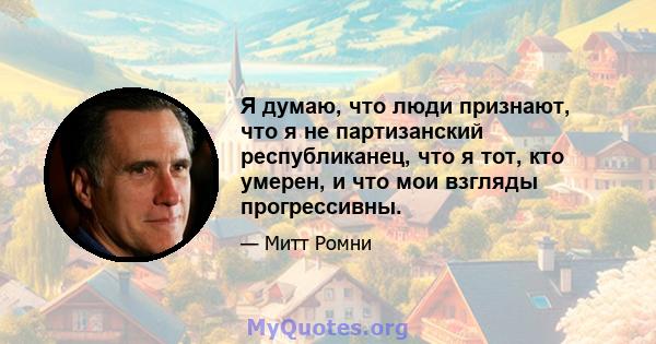 Я думаю, что люди признают, что я не партизанский республиканец, что я тот, кто умерен, и что мои взгляды прогрессивны.