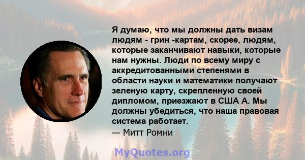 Я думаю, что мы должны дать визам людям - грин -картам, скорее, людям, которые заканчивают навыки, которые нам нужны. Люди по всему миру с аккредитованными степенями в области науки и математики получают зеленую карту,