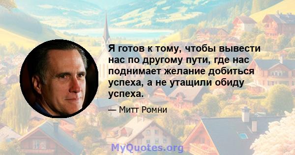 Я готов к тому, чтобы вывести нас по другому пути, где нас поднимает желание добиться успеха, а не утащили обиду успеха.