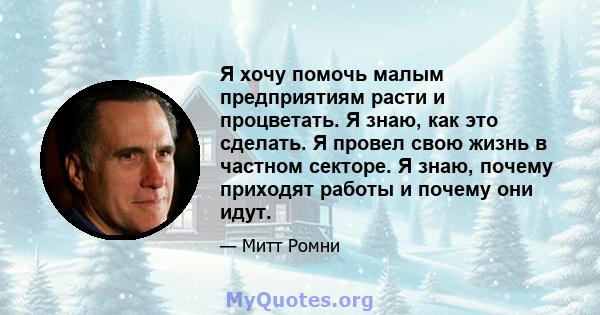 Я хочу помочь малым предприятиям расти и процветать. Я знаю, как это сделать. Я провел свою жизнь в частном секторе. Я знаю, почему приходят работы и почему они идут.