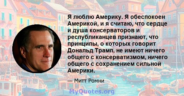 Я люблю Америку. Я обеспокоен Америкой, и я считаю, что сердце и душа консерваторов и республиканцев признают, что принципы, о которых говорит Дональд Трамп, не имеют ничего общего с консерватизмом, ничего общего с