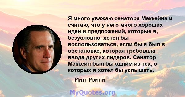 Я много уважаю сенатора Маккейна и считаю, что у него много хороших идей и предложений, которые я, безусловно, хотел бы воспользоваться, если бы я был в обстановке, которая требовала ввода других лидеров. Сенатор