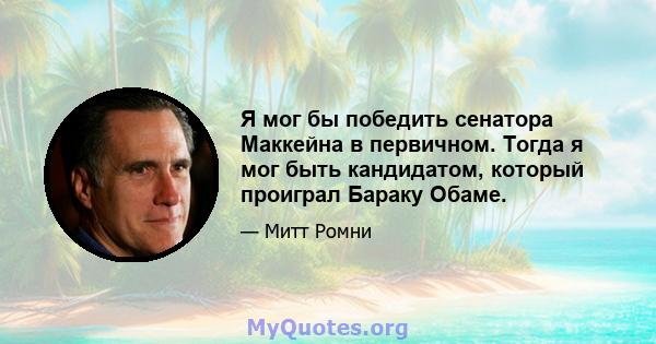 Я мог бы победить сенатора Маккейна в первичном. Тогда я мог быть кандидатом, который проиграл Бараку Обаме.