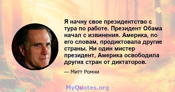 Я начну свое президентство с тура по работе. Президент Обама начал с извинения. Америка, по его словам, продиктовала другие страны. Ни один мистер президент, Америка освободила других стран от диктаторов.