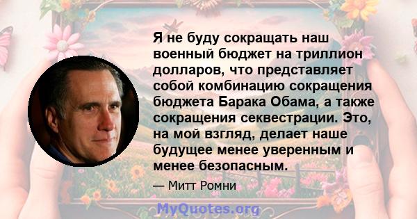 Я не буду сокращать наш военный бюджет на триллион долларов, что представляет собой комбинацию сокращения бюджета Барака Обама, а также сокращения секвестрации. Это, на мой взгляд, делает наше будущее менее уверенным и