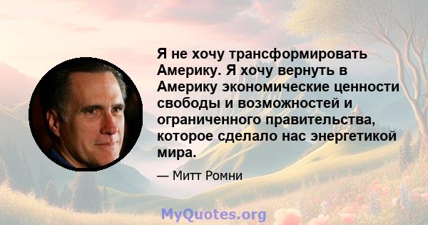 Я не хочу трансформировать Америку. Я хочу вернуть в Америку экономические ценности свободы и возможностей и ограниченного правительства, которое сделало нас энергетикой мира.