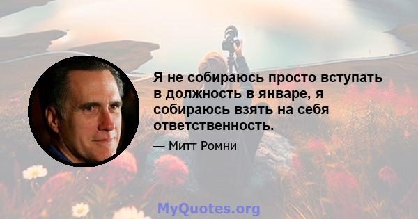 Я не собираюсь просто вступать в должность в январе, я собираюсь взять на себя ответственность.