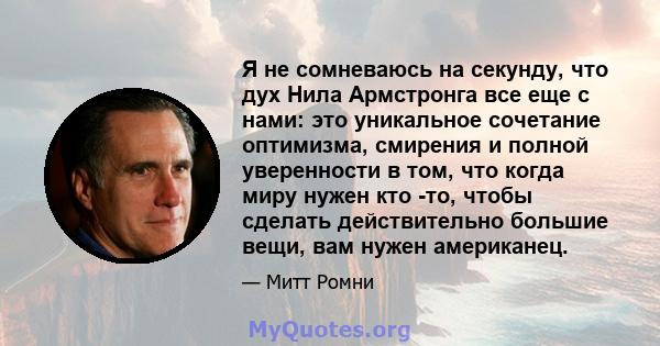 Я не сомневаюсь на секунду, что дух Нила Армстронга все еще с нами: это уникальное сочетание оптимизма, смирения и полной уверенности в том, что когда миру нужен кто -то, чтобы сделать действительно большие вещи, вам